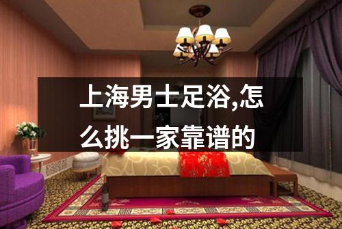 上海男士足浴,怎么挑一家靠谱的