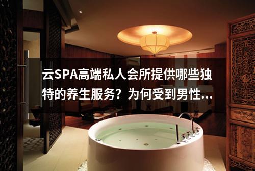 云SPA高端私人会所提供哪些独特的养生服务？为何受到男性欢迎？