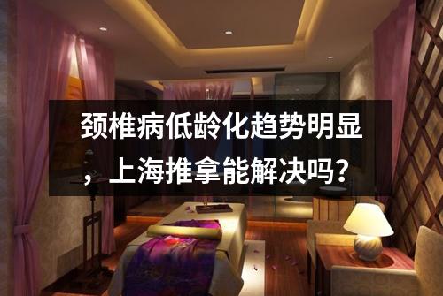 颈椎病低龄化趋势明显，上海推拿能解决吗？