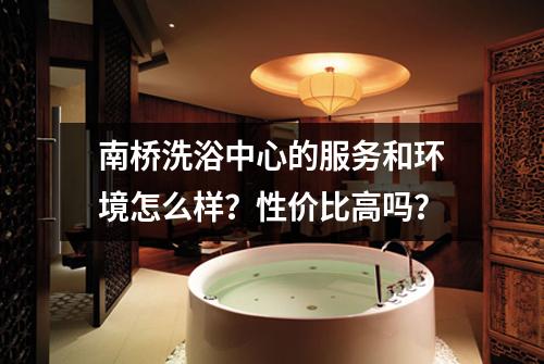 南桥洗浴中心的服务和环境怎么样？性价比高吗？