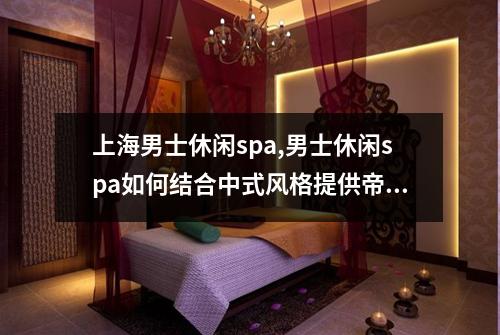 上海男士休闲spa,男士休闲spa如何结合中式风格提供帝王级服务