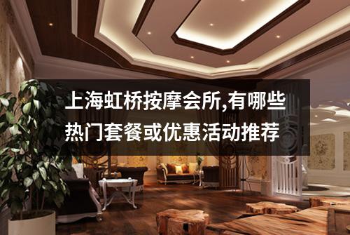 上海虹桥按摩会所,有哪些热门套餐或优惠活动推荐