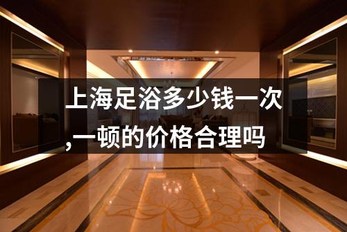 上海足浴多少钱一次,一顿的价格合理吗